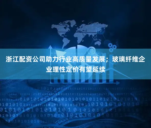 浙江配资公司助力行业高质量发展；玻璃纤维企业理性定价有望延续