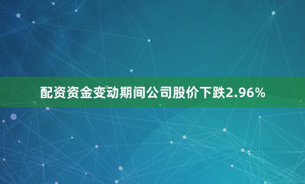 配资资金变动期间公司股价下跌2.96%