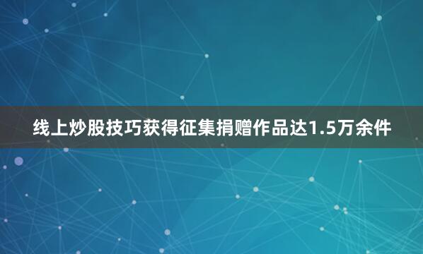 线上炒股技巧获得征集捐赠作品达1.5万余件
