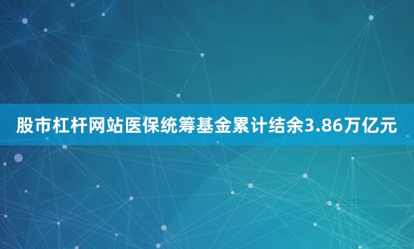 股市杠杆网站医保统筹基金累计结余3.86万亿元
