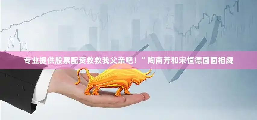 专业提供股票配资救救我父亲吧！”陶南芳和宋恒德面面相觑